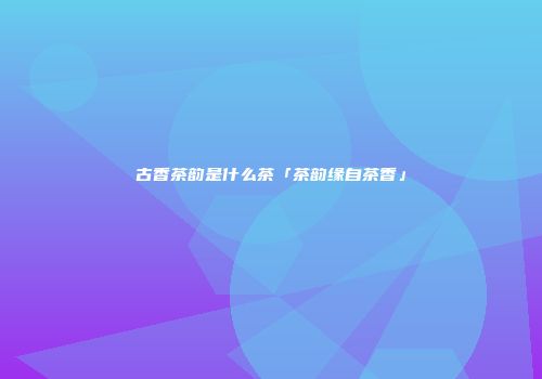 古香茶韵是什么茶「茶韵缘自茶香」