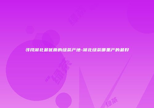 寻找湖北最优质的绿茶产地-湖北绿茶哪里产的最好