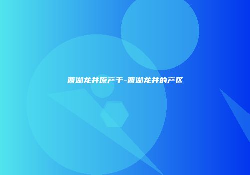 西湖龙井原产于-西湖龙井的产区