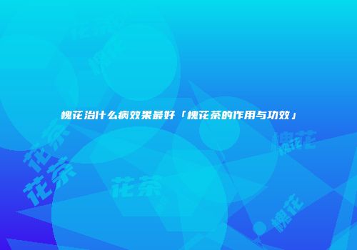 槐花治什么病效果最好「槐花茶的作用与功效」