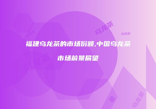 福建乌龙茶的市场份额,中国乌龙茶市场前景展望