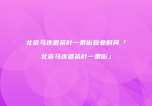 北京马连道茶叶一条街营业时间「北京马连道茶叶一条街」
