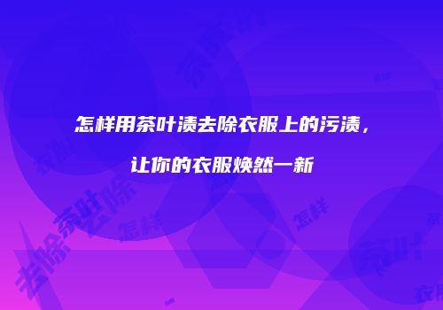 怎样用茶叶渍去除衣服上的污渍，让你的衣服焕然一新
