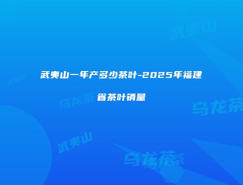 武夷山一年产多少茶叶-2025年福建省茶叶销量