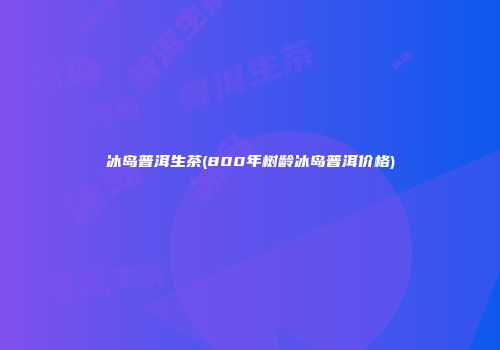 冰岛普洱生茶(800年树龄冰岛普洱价格)
