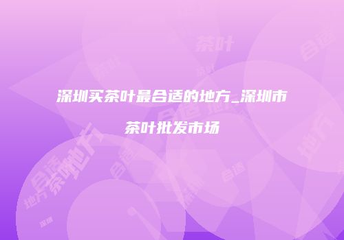 深圳买茶叶最合适的地方_深圳市茶叶批发市场