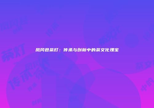 凤冈县茶灯：传承与创新中的茶文化瑰宝