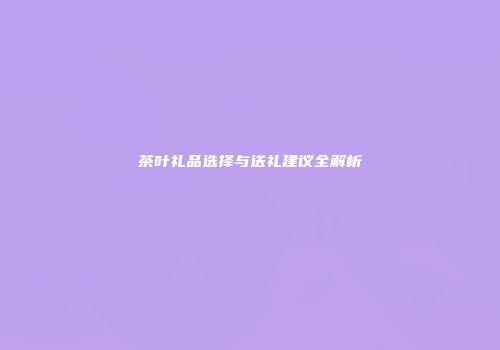 茶叶礼品选择与送礼建议全解析