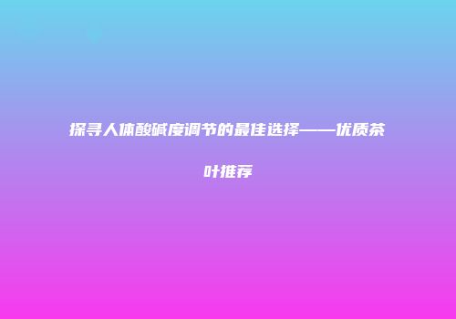 探寻人体酸碱度调节的最佳选择——优质茶叶推荐