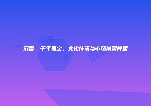 沉香：千年瑰宝，文化传承与市场前景并重
