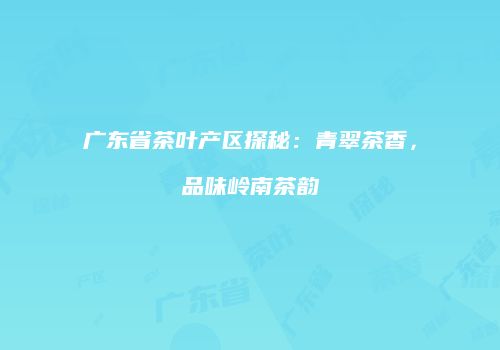 广东省茶叶产区探秘：青翠茶香，品味岭南茶韵