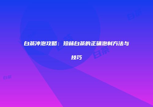 白茶冲泡攻略：珍稀白茶的正确泡制方法与技巧