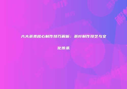 六大茶类核心制作技巧解析：茶叶制作技艺与文化传承