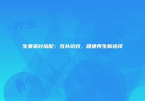 生姜茶叶搭配：互补功效，健康养生新选择