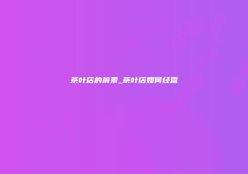 茶叶店的前景_茶叶店如何经营