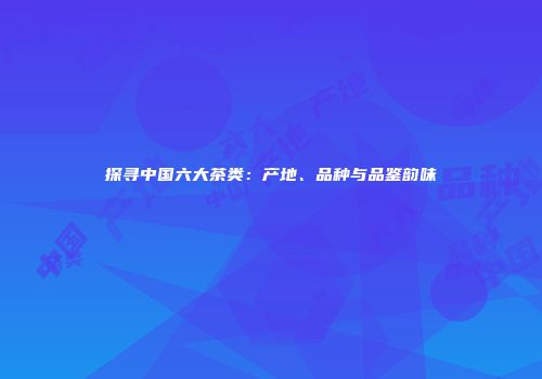 探寻中国六大茶类：产地、品种与品鉴韵味