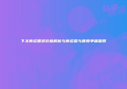 下关南诏圆茶价格解析与南诏国与唐朝争端回顾