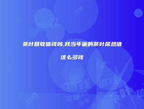 茶叶回收值钱吗,我当年砸的茶叶居然值这么多钱