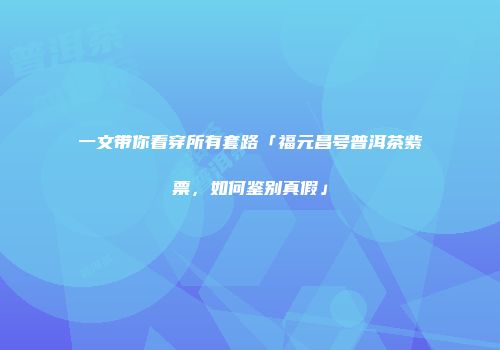 一文带你看穿所有套路「福元昌号普洱茶紫票，如何鉴别真假」