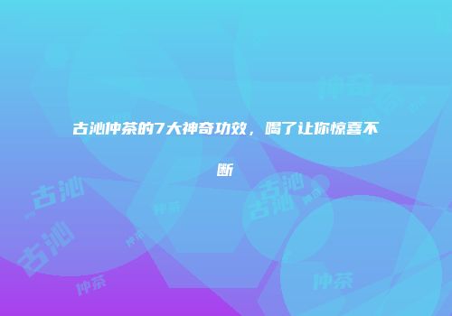古沁仲茶的7大神奇功效，喝了让你惊喜不断