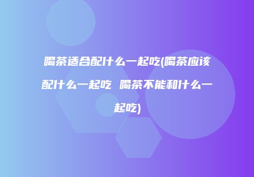 喝茶适合配什么一起吃(喝茶应该配什么一起吃 喝茶不能和什么一起吃)