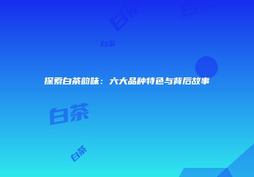 探索白茶韵味：六大品种特色与背后故事