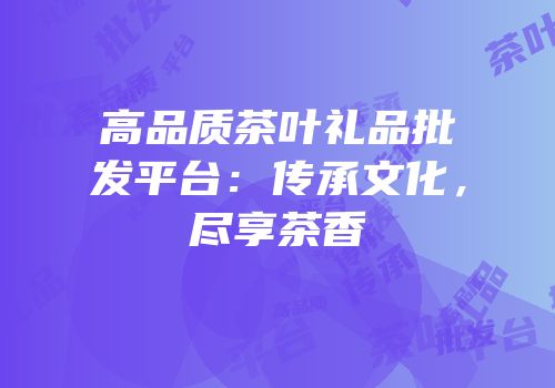 高品质茶叶礼品批发平台：传承文化，尽享茶香