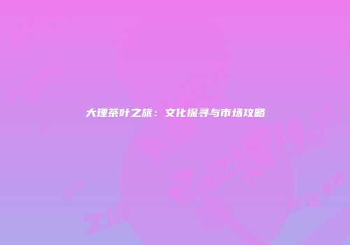 大理茶叶之旅：文化探寻与市场攻略