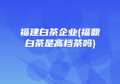 福建白茶企业(福鼎白茶是高档茶吗)