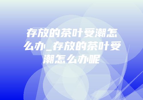 存放的茶叶受潮怎么办_存放的茶叶受潮怎么办呢