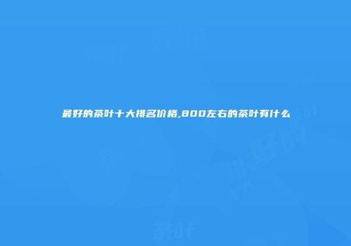 最好的茶叶十大排名价格,800左右的茶叶有什么