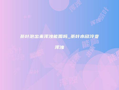 茶叶泡出来浑浊能喝吗_茶叶水放冷变浑浊
