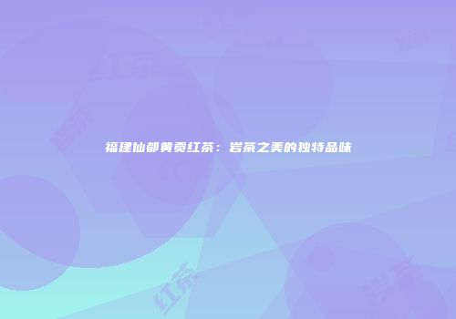 福建仙都黄贡红茶：岩茶之美的独特品味