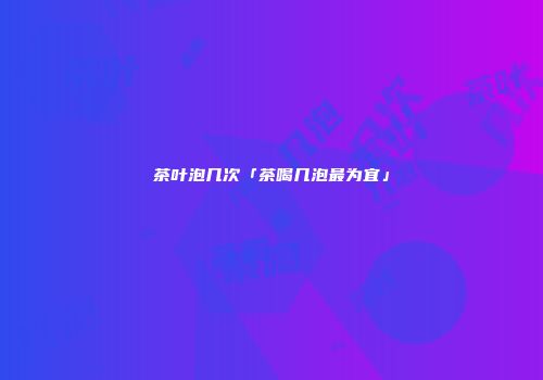 茶叶泡几次「茶喝几泡最为宜」