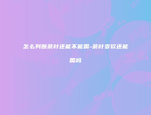 怎么判断茶叶还能不能喝-茶叶变软还能喝吗