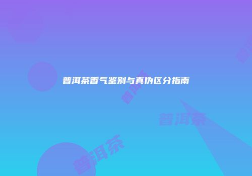 普洱茶香气鉴别与真伪区分指南