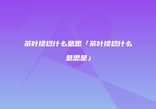 茶叶揉捻什么意思「茶叶揉捻什么意思是」