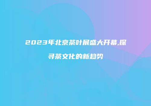 2023年北京茶叶展盛大开幕,探寻茶文化的新趋势