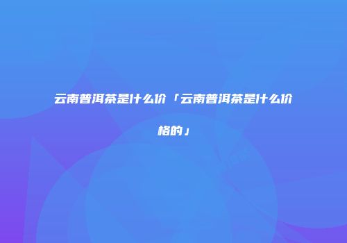 云南普洱茶是什么价「云南普洱茶是什么价格的」