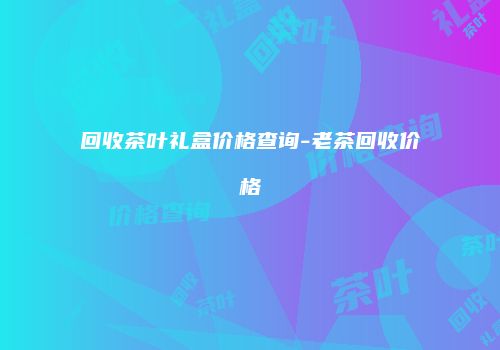 回收茶叶礼盒价格查询-老茶回收价格