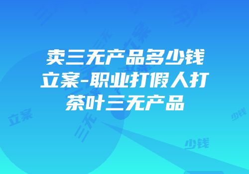 卖三无产品多少钱立案-职业打假人打茶叶三无产品
