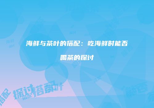 海鲜与茶叶的搭配：吃海鲜时能否喝茶的探讨