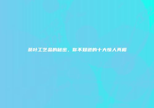 茶叶工艺品的秘密，你不知道的十大惊人真相