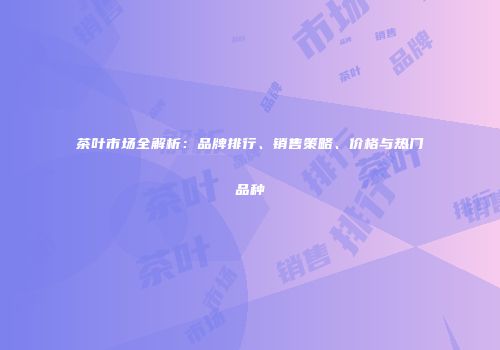 茶叶市场全解析：品牌排行、销售策略、价格与热门品种