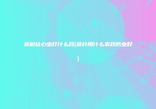茶树钻心虫打什么药(茶叶用什么农药防虫好)