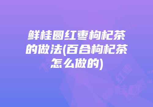 鲜桂圆红枣枸杞茶的做法(百合枸杞茶怎么做的)