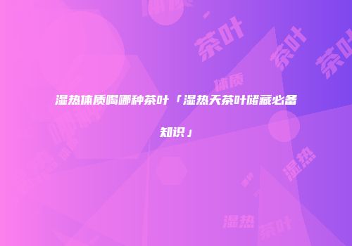 湿热体质喝哪种茶叶「湿热天茶叶储藏必备知识」