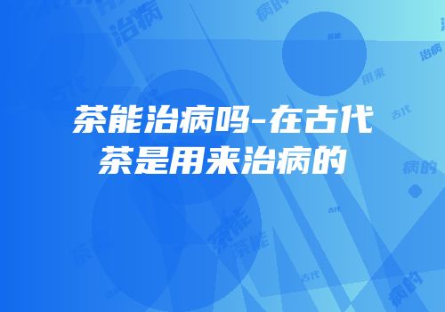 茶能治病吗-在古代茶是用来治病的