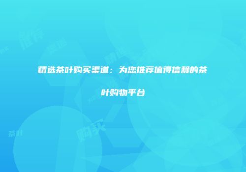 精选茶叶购买渠道：为您推荐值得信赖的茶叶购物平台