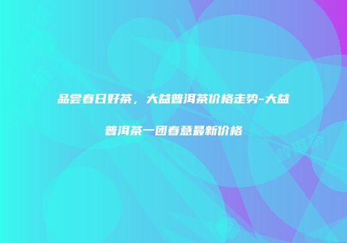 品尝春日好茶，大益普洱茶价格走势-大益普洱茶一团春意最新价格